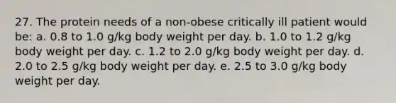 27. The protein needs of a non-obese critically ill patient would be: a. 0.8 to 1.0 g/kg body weight per day. b. 1.0 to 1.2 g/kg body weight per day. c. 1.2 to 2.0 g/kg body weight per day. d. 2.0 to 2.5 g/kg body weight per day. e. 2.5 to 3.0 g/kg body weight per day.