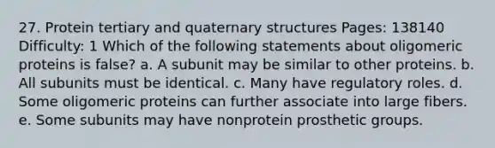 27. Protein tertiary and <a href='https://www.questionai.com/knowledge/kdDvdKgFDT-quaternary-structures' class='anchor-knowledge'>quaternary structures</a> Pages: 138140 Difficulty: 1 Which of the following statements about oligomeric proteins is false? a. A subunit may be similar to other proteins. b. All subunits must be identical. c. Many have regulatory roles. d. Some oligomeric proteins can further associate into large fibers. e. Some subunits may have nonprotein prosthetic groups.