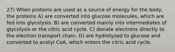 27) When proteins are used as a source of energy for the body, the proteins A) are converted into glucose molecules, which are fed into glycolysis. B) are converted mainly into intermediates of glycolysis or the citric acid cycle. C) donate electrons directly to <a href='https://www.questionai.com/knowledge/k57oGBr0HP-the-electron-transport-chain' class='anchor-knowledge'>the electron transport chain</a>. D) are hydrolyzed to glucose and converted to acetyl CoA, which enters the citric acid cycle.