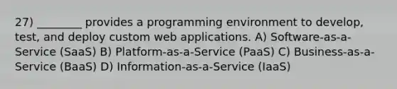 27) ________ provides a programming environment to develop, test, and deploy custom web applications. A) Software-as-a-Service (SaaS) B) Platform-as-a-Service (PaaS) C) Business-as-a-Service (BaaS) D) Information-as-a-Service (IaaS)