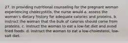 27. In providing nutritional counseling for the pregnant woman experiencing cholecystitis, the nurse would a. assess the woman's dietary history for adequate calories and proteins. b. instruct the woman that the bulk of calories should come from proteins. c. instruct the woman to eat a low-fat diet and avoid fried foods. d. instruct the woman to eat a low-cholesterol, low-salt diet.