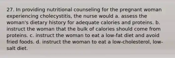 27. In providing nutritional counseling for the pregnant woman experiencing cholecystitis, the nurse would a. assess the woman's dietary history for adequate calories and proteins. b. instruct the woman that the bulk of calories should come from proteins. c. instruct the woman to eat a low-fat diet and avoid fried foods. d. instruct the woman to eat a low-cholesterol, low-salt diet.