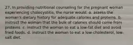 27. In providing nutritional counseling for the pregnant woman experiencing cholecystitis, the nurse would: a. assess the woman's dietary history for adequate calories and proteins. b. instruct the woman that the bulk of calories should come from proteins. c. instruct the woman to eat a low-fat diet and avoid fried foods. d. instruct the woman to eat a low-cholesterol, low-salt diet.