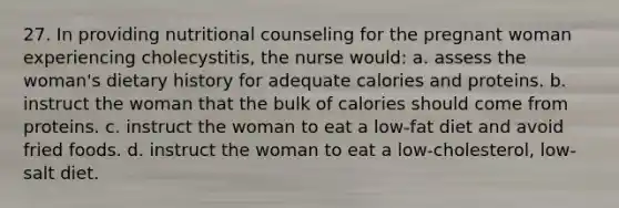 27. In providing nutritional counseling for the pregnant woman experiencing cholecystitis, the nurse would: a. assess the woman's dietary history for adequate calories and proteins. b. instruct the woman that the bulk of calories should come from proteins. c. instruct the woman to eat a low-fat diet and avoid fried foods. d. instruct the woman to eat a low-cholesterol, low-salt diet.