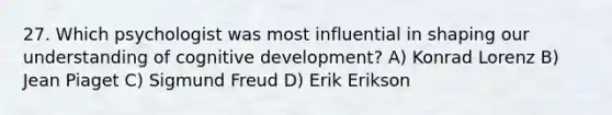 27. Which psychologist was most influential in shaping our understanding of cognitive development? A) Konrad Lorenz B) Jean Piaget C) Sigmund Freud D) Erik Erikson