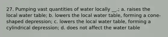 27. Pumping vast quantities of water locally __.; a. raises the local water table; b. lowers the local water table, forming a cone-shaped depression; c. lowers the local water table, forming a cylindrical depression; d. does not affect the water table