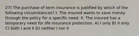 27) The purchase of term insurance is justified by which of the following circumstances? I. The insured wants to save money through the policy for a specific need. II. The insured has a temporary need for life insurance protection. A) I only B) II only C) both I and II D) neither I nor II