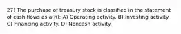 27) The purchase of treasury stock is classified in the statement of cash flows as a(n): A) Operating activity. B) Investing activity. C) Financing activity. D) Noncash activity.