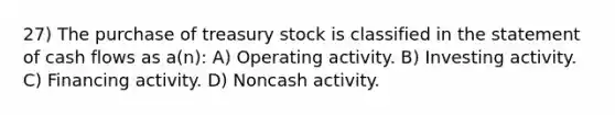 27) The purchase of treasury stock is classified in the statement of cash flows as a(n): A) Operating activity. B) Investing activity. C) Financing activity. D) Noncash activity.