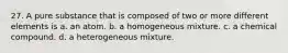 27. A pure substance that is composed of two or more different elements is a. an atom. b. a homogeneous mixture. c. a chemical compound. d. a heterogeneous mixture.