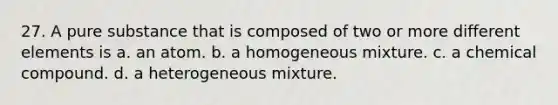 27. A pure substance that is composed of two or more different elements is a. an atom. b. a homogeneous mixture. c. a chemical compound. d. a heterogeneous mixture.