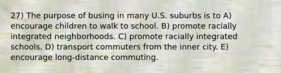 27) The purpose of busing in many U.S. suburbs is to A) encourage children to walk to school. B) promote racially integrated neighborhoods. C) promote racially integrated schools. D) transport commuters from the inner city. E) encourage long-distance commuting.