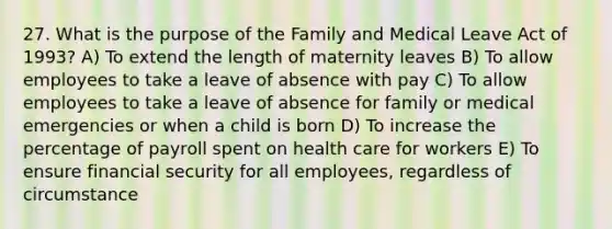 27. What is the purpose of the Family and Medical Leave Act of 1993? A) To extend the length of maternity leaves B) To allow employees to take a leave of absence with pay C) To allow employees to take a leave of absence for family or medical emergencies or when a child is born D) To increase the percentage of payroll spent on health care for workers E) To ensure financial security for all employees, regardless of circumstance