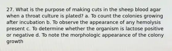 27. What is the purpose of making cuts in the sheep blood agar when a throat culture is plated? a. To count the colonies growing after incubation b. To observe the appearance of any hemolysis present c. To determine whether the organism is lactose positive or negative d. To note the morphologic appearance of the colony growth