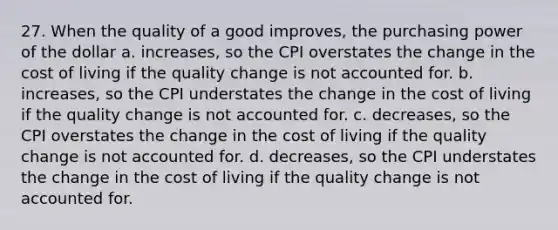 27. When the quality of a good improves, the purchasing power of the dollar a. increases, so the CPI overstates the change in the cost of living if the quality change is not accounted for. b. increases, so the CPI understates the change in the cost of living if the quality change is not accounted for. c. decreases, so the CPI overstates the change in the cost of living if the quality change is not accounted for. d. decreases, so the CPI understates the change in the cost of living if the quality change is not accounted for.