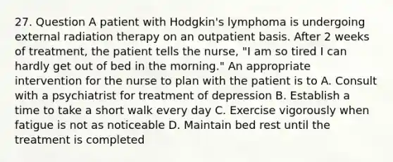 27. Question A patient with Hodgkin's lymphoma is undergoing external radiation therapy on an outpatient basis. After 2 weeks of treatment, the patient tells the nurse, "I am so tired I can hardly get out of bed in the morning." An appropriate intervention for the nurse to plan with the patient is to A. Consult with a psychiatrist for treatment of depression B. Establish a time to take a short walk every day C. Exercise vigorously when fatigue is not as noticeable D. Maintain bed rest until the treatment is completed