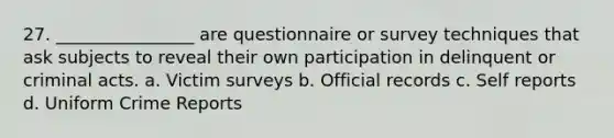 27. ________________ are questionnaire or survey techniques that ask subjects to reveal their own participation in delinquent or criminal acts. a. Victim surveys b. Official records c. Self reports d. Uniform Crime Reports