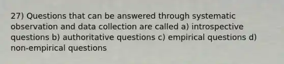 27) Questions that can be answered through systematic observation and data collection are called a) introspective questions b) authoritative questions c) empirical questions d) non-empirical questions