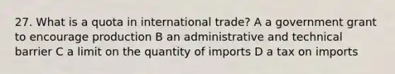 27. What is a quota in international trade? A a government grant to encourage production B an administrative and technical barrier C a limit on the quantity of imports D a tax on imports