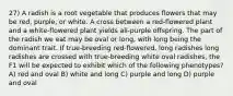 27) A radish is a root vegetable that produces flowers that may be red, purple, or white. A cross between a red-flowered plant and a white-flowered plant yields all-purple offspring. The part of the radish we eat may be oval or long, with long being the dominant trait. If true-breeding red-flowered, long radishes long radishes are crossed with true-breeding white oval radishes, the F1 will be expected to exhibit which of the following phenotypes? A) red and oval B) white and long C) purple and long D) purple and oval