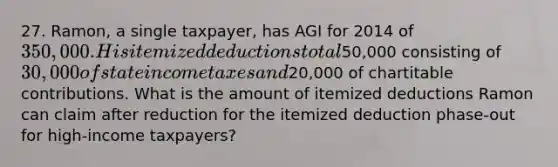 27. Ramon, a single taxpayer, has AGI for 2014 of 350,000. His itemized deductions total50,000 consisting of 30,000 of state income taxes and20,000 of chartitable contributions. What is the amount of itemized deductions Ramon can claim after reduction for the itemized deduction phase-out for high-income taxpayers?