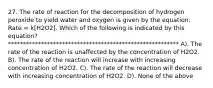 27. The rate of reaction for the decomposition of hydrogen peroxide to yield water and oxygen is given by the equation: Rate = k[H2O2]. Which of the following is indicated by this equation? ********************************************************* A). The rate of the reaction is unaffected by the concentration of H2O2. B). The rate of the reaction will increase with increasing concentration of H2O2. C). The rate of the reaction will decrease with increasing concentration of H2O2. D). None of the above