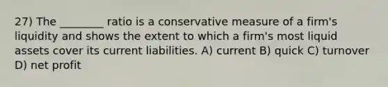 27) The ________ ratio is a conservative measure of a firm's liquidity and shows the extent to which a firm's most liquid assets cover its current liabilities. A) current B) quick C) turnover D) net profit