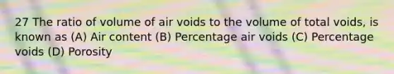 27 The ratio of volume of air voids to the volume of total voids, is known as (A) Air content (B) Percentage air voids (C) Percentage voids (D) Porosity