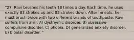 "27. Ravi brushes his teeth 18 times a day. Each time, he uses exactly 83 strokes up and 83 strokes down. After he eats, he must brush twice with two different brands of toothpaste. Ravi suffers from a(n): A) dysthymic disorder. B) obsessive-compulsive disorder. C) phobia. D) generalized anxiety disorder. E) bipolar disorder. "