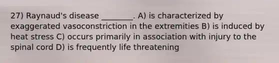 27) Raynaud's disease ________. A) is characterized by exaggerated vasoconstriction in the extremities B) is induced by heat stress C) occurs primarily in association with injury to <a href='https://www.questionai.com/knowledge/kkAfzcJHuZ-the-spinal-cord' class='anchor-knowledge'>the spinal cord</a> D) is frequently life threatening