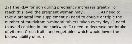 27) The RDA for iron during pregnancy increases greatly. To reach this level the pregnant woman may ________. A) need to take a prenatal iron supplement B) need to double or triple the number of multivitamin-mineral tablets taken every day C) need to avoid cooking in iron cookware D) need to decrease her intake of vitamin C-rich fruits and vegetables which would lower the bioavailability of iron