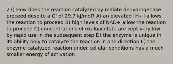 27) How does the reaction catalyzed by malate dehydrogenase proceed despite a G' of 29.7 kJ/mol? A) an elevated [H+] allows the reaction to proceed B) high levels of NAD+ allow the reaction to proceed C) concentrations of oxaloacetate are kept very low by rapid use in the subsequent step D) the enzyme is unique in its ability only to catalyze the reaction in one direction E) the enzyme catalyzed reaction under cellular conditions has a much smaller energy of activation