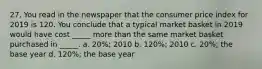 27. You read in the newspaper that the consumer price index for 2019 is 120. You conclude that a typical market basket in 2019 would have cost _____ more than the same market basket purchased in _____. a. 20%; 2010 b. 120%; 2010 c. 20%; the base year d. 120%; the base year