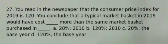 27. You read in the newspaper that the consumer price index for 2019 is 120. You conclude that a typical market basket in 2019 would have cost _____ more than the same market basket purchased in _____. a. 20%; 2010 b. 120%; 2010 c. 20%; the base year d. 120%; the base year