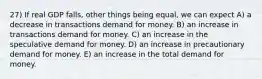 27) If real GDP falls, other things being equal, we can expect A) a decrease in transactions demand for money. B) an increase in transactions demand for money. C) an increase in the speculative demand for money. D) an increase in precautionary demand for money. E) an increase in the total demand for money.