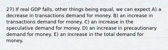 27) If real GDP falls, other things being equal, we can expect A) a decrease in transactions demand for money. B) an increase in transactions demand for money. C) an increase in the speculative demand for money. D) an increase in precautionary demand for money. E) an increase in the total demand for money.