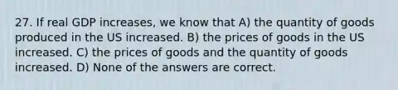 27. If real GDP increases, we know that A) the quantity of goods produced in the US increased. B) the prices of goods in the US increased. C) the prices of goods and the quantity of goods increased. D) None of the answers are correct.