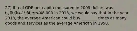 27) If real GDP per capita measured in 2009 dollars was 6,000 in 1950 and48,000 in 2013, we would say that in the year 2013, the average American could buy ________ times as many goods and services as the average American in 1950.