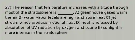 27) The reason that temperature increases with altitude through most of the stratosphere is ________. A) greenhouse gases warm the air B) water vapor levels are high and store heat C) jet stream winds produce frictional heat D) heat is released by absorption of UV radiation by oxygen and ozone E) sunlight is more intense in the stratosphere