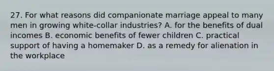 27. For what reasons did companionate marriage appeal to many men in growing white-collar industries? A. for the benefits of dual incomes B. economic benefits of fewer children C. practical support of having a homemaker D. as a remedy for alienation in the workplace