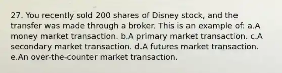 27. You recently sold 200 shares of Disney stock, and the transfer was made through a broker. This is an example of: a.A money market transaction. b.A primary market transaction. c.A secondary market transaction. d.A futures market transaction. e.An over-the-counter market transaction.