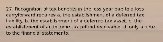 27. Recognition of tax benefits in the loss year due to a loss carryforward requires a. the establishment of a deferred tax liability. b. the establishment of a deferred tax asset. c. the establishment of an income tax refund receivable. d. only a note to the financial statements.