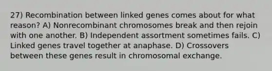 27) Recombination between linked genes comes about for what reason? A) Nonrecombinant chromosomes break and then rejoin with one another. B) Independent assortment sometimes fails. C) Linked genes travel together at anaphase. D) Crossovers between these genes result in chromosomal exchange.