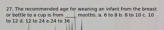 27. The recommended age for weaning an infant from the breast or bottle to a cup is from _____ months. a. 6 to 8 b. 8 to 10 c. 10 to 12 d. 12 to 24 e.24 to 36