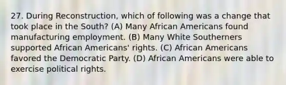 27. During Reconstruction, which of following was a change that took place in the South? (A) Many African Americans found manufacturing employment. (B) Many White Southerners supported African Americans' rights. (C) African Americans favored the Democratic Party. (D) African Americans were able to exercise political rights.