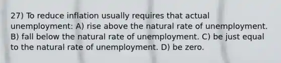 27) To reduce inflation usually requires that actual unemployment: A) rise above the natural rate of unemployment. B) fall below the natural rate of unemployment. C) be just equal to the natural rate of unemployment. D) be zero.