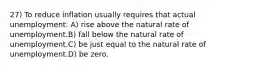 27) To reduce inflation usually requires that actual unemployment: A) rise above the natural rate of unemployment.B) fall below the natural rate of unemployment.C) be just equal to the natural rate of unemployment.D) be zero.