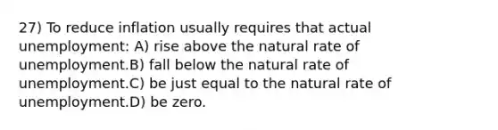 27) To reduce inflation usually requires that actual unemployment: A) rise above the natural rate of unemployment.B) fall below the natural rate of unemployment.C) be just equal to the natural rate of unemployment.D) be zero.