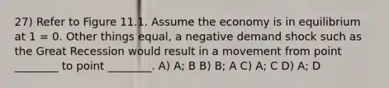 27) Refer to Figure 11.1. Assume the economy is in equilibrium at 1 = 0. Other things equal, a negative demand shock such as the Great Recession would result in a movement from point ________ to point ________. A) A; B B) B; A C) A; C D) A; D