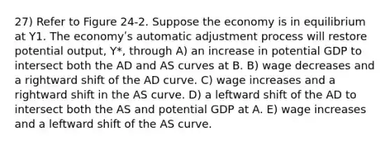 27) Refer to Figure 24-2. Suppose the economy is in equilibrium at Y1. The economyʹs automatic adjustment process will restore potential output, Y*, through A) an increase in potential GDP to intersect both the AD and AS curves at B. B) wage decreases and a rightward shift of the AD curve. C) wage increases and a rightward shift in the AS curve. D) a leftward shift of the AD to intersect both the AS and potential GDP at A. E) wage increases and a leftward shift of the AS curve.